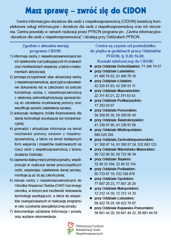 Masz sprawę &ndash; zwr&oacute;ć się do CIDON
Centra informacyjno-doradcze dla os&oacute;b z niepełnosprawnością (CIDON) świadczą kompleksowe usługi informacyjne i doradcze dla os&oacute;b z niepełnosprawnością oraz ich otoczenia. Centra powstały w ramach realizacji przez PFRON programu pn. &bdquo;Centra informacyjno-doradcze dla os&oacute;b z niepełnosprawnością&rdquo; i działają przy Oddziałach PFRON.


Zgodnie z aktualna wersją 
programu CIDON:
1) informuje osoby z niepełnosprawnościami lub ich opiekun&oacute;w o przysługujących im prawach oraz możliwościach wsparcia, a także o instrumentach aktywizacji;
2) pomaga przygotować plan aktywizacji osoby z niepełnosprawnością, sporządza odpowiednie dokumenty lub w zależności od potrzeb kontaktuje osobę z niepełnosprawnością z właściwą jednostką/instytucją upoważnioną do udzielenia oczekiwanej pomocy oraz weryfikuje spos&oacute;b załatwienia sprawy;
3) wskazuje dostępne źr&oacute;dła finansowania dla danej technologii asystującej lub kompensacyjnej;
4) gromadzi i aktualizuje informacje na temat możliwości pomocy osobom z niepełnosprawnością, a także na temat dostępnych form wsparcia i projekt&oacute;w realizowanych na rzecz os&oacute;b z niepełnosprawnością z terenu działania Oddziału;
5) zapewnia dialog międzyinstytucjonalny, wsp&oacute;łpracuje w realizacji spraw poszczeg&oacute;lnych os&oacute;b, wspierając załatwienie danej sprawy, monituje ją aż do jej zakończenia;
6) kieruje osoby z niepełnosprawnościami do Ośrodka Wsparcia i Test&oacute;w (OWiT) lub innego ośrodka, w kt&oacute;rym jest możliwość testowania technologii asystujących, a także do ekspert&oacute;w zaangażowanych w realizację programu w celu uzyskania specjalistycznej porady;
7) dokumentuje udzielane informacje i porady oraz wydane rekomendacje.

Centra są czynne od poniedziałku 
do piątku w godzinach pracy Oddział&oacute;w PFRON, tj. 8.00-16.00. 
Kontakt telefoniczny do CIDON:
przy Oddziale Dolnośląskim: 71 346 74 57
przy Oddziale Lubelskim: 81 466 76 02, 81 466 76 10
przy Oddziale Ł&oacute;dzkim:  42 205 01 03, 42 205 01 11
przy Oddziale Mazowieckim: 22 311 83 21, 22 311 83 43
przy Oddziale Podkarpackim: 17 283 93 07
przy Oddziale Pomorskim: 58 350 05 36, 58 350 05 45
przy Oddziale Świętokrzyskim: 41 230 97 05, 41 230 97 08
przy Oddziale Wielkopolskim: 880 520 295
przy Oddziale Zachodniopomorskim: 91 350 97 14, 91 350 97 24, 532 693 123
przy Oddziale Warmińsko-Mazurskim: 89 722 90 30, 89 722 90 34
przy Oddziale Śląskim: 32 49 32 104, 32 49 32 114  
przy Oddziale Podlaskim: 85 733 87 16, 532 336 876
przy Oddziale Opolskim: 77 887 20 23, 77 887 20 26
przy Oddziale Małopolskim: 12 312 14 39, 12 312 14 33
przy Oddziale Lubuskim: 68 422 78 25, 68 422 78 07
przy Oddziale Kujawsko-Pomorskim: 56 681 44 20, 56 681 44 22, 56 681 44 55
